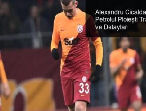 Alexandru Cicaldau’nun Petrolul Ploiești Transferi ve Detayları