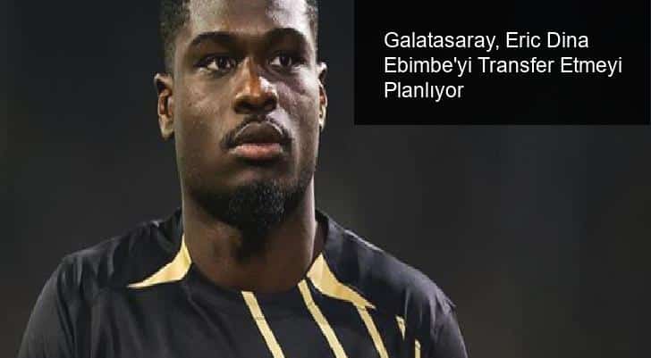 Galatasaray, Eric Dina Ebimbe’yi Transfer Etmeyi Planlıyor