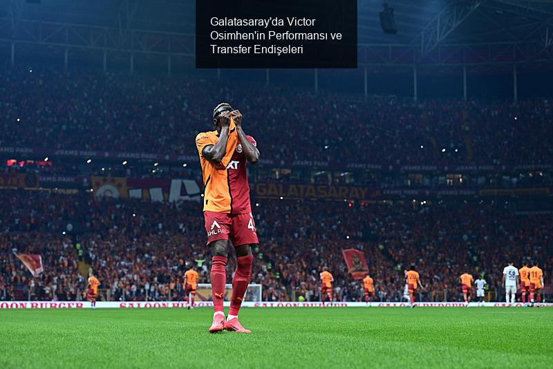 Galatasaray'da Victor Osimhen'in Performansı ve Transfer Endişeleri