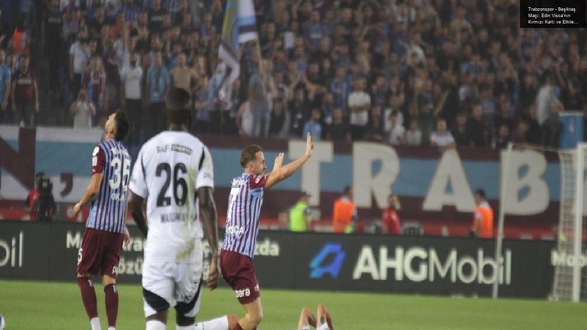 Trabzonspor – Beşiktaş Maçı: Edin Visca’nın Kırmızı Kartı ve Etkileri