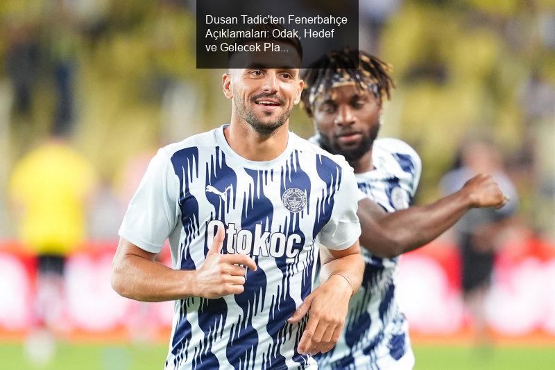 Dusan Tadic'ten Fenerbahçe Açıklamaları: Odak, Hedef ve Gelecek Planları