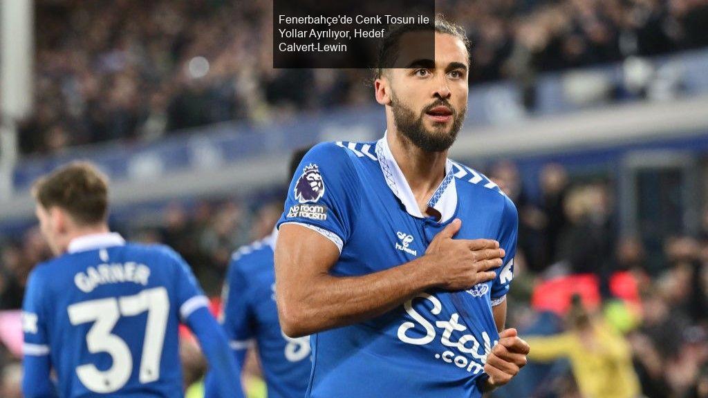 Fenerbahçe'de Cenk Tosun ile Yollar Ayrılıyor, Hedef Calvert-Lewin