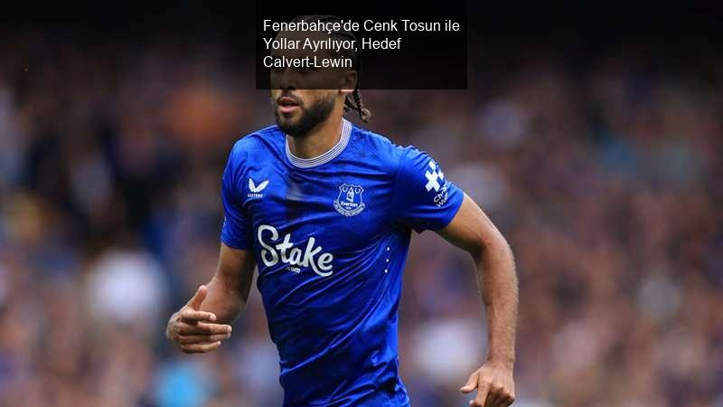 Fenerbahçe'de Cenk Tosun ile Yollar Ayrılıyor, Hedef Calvert-Lewin