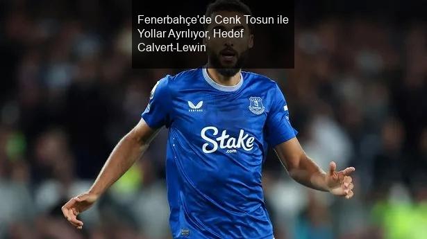 Fenerbahçe'de Cenk Tosun ile Yollar Ayrılıyor, Hedef Calvert-Lewin