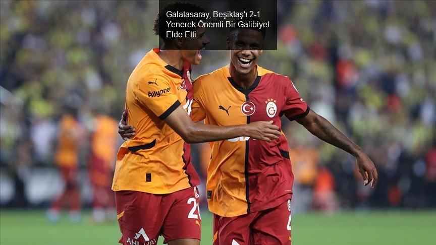 Galatasaray, Beşiktaş'ı 2-1 Yenerek Önemli Bir Galibiyet Elde Etti