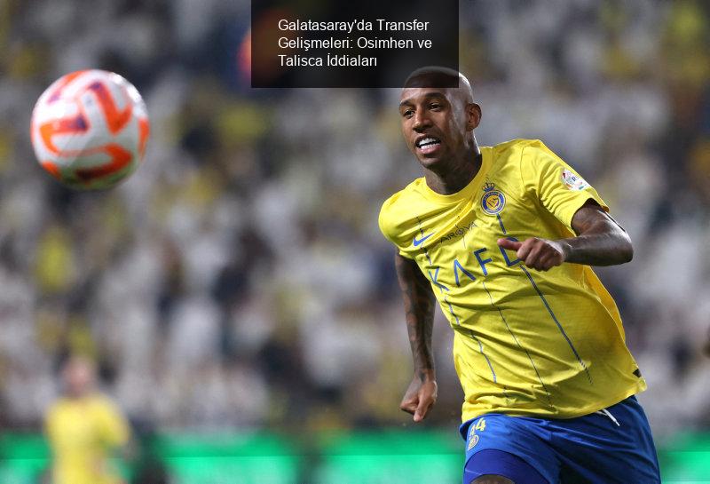 Galatasaray'da Transfer Gelişmeleri: Osimhen ve Talisca İddiaları