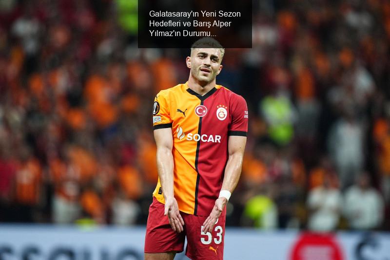 Galatasaray'ın Yeni Sezon Hedefleri ve Barış Alper Yılmaz'ın Durumu