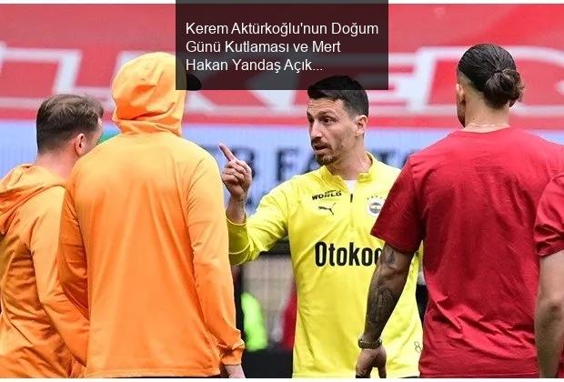 Kerem Aktürkoğlu'nun Doğum Günü Kutlaması ve Mert Hakan Yandaş Açıklamaları