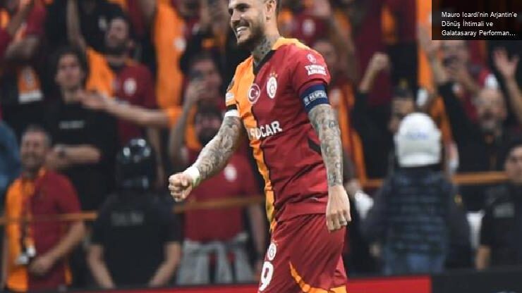 Mauro Icardi’nin Arjantin’e Dönüş İhtimali ve Galatasaray Performansı