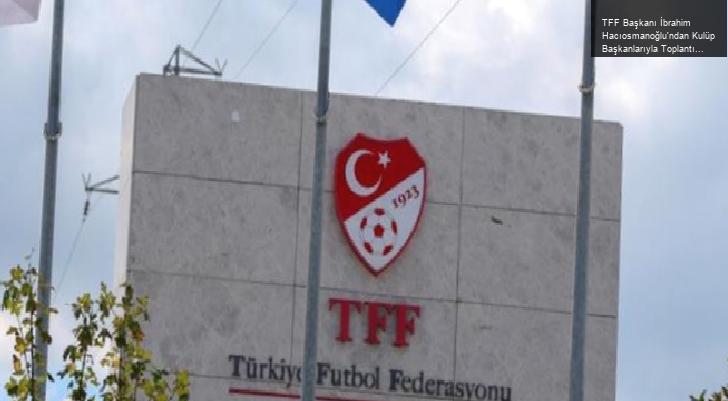 TFF Başkanı İbrahim Hacıosmanoğlu’ndan Kulüp Başkanlarıyla Toplantı