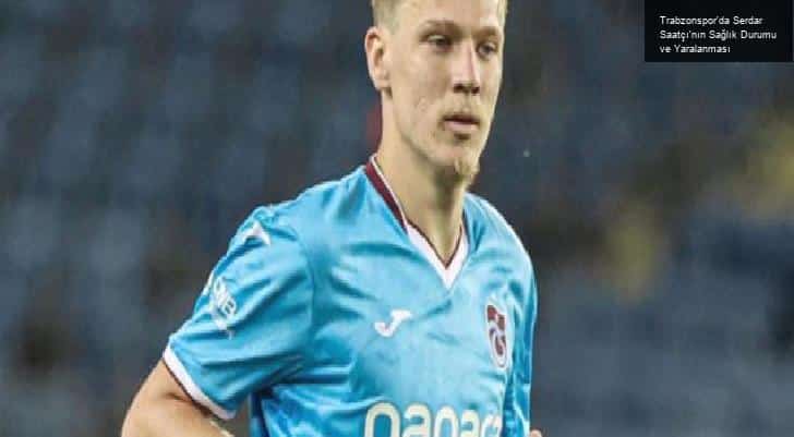 Trabzonspor’da Serdar Saatçı’nın Sağlık Durumu ve Yaralanması