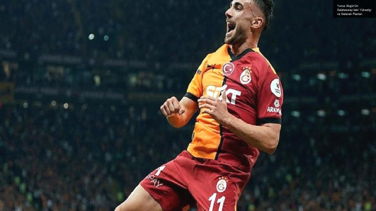 Yunus Akgün’ün Galatasaray’daki Yükselişi ve Gelecek Planları