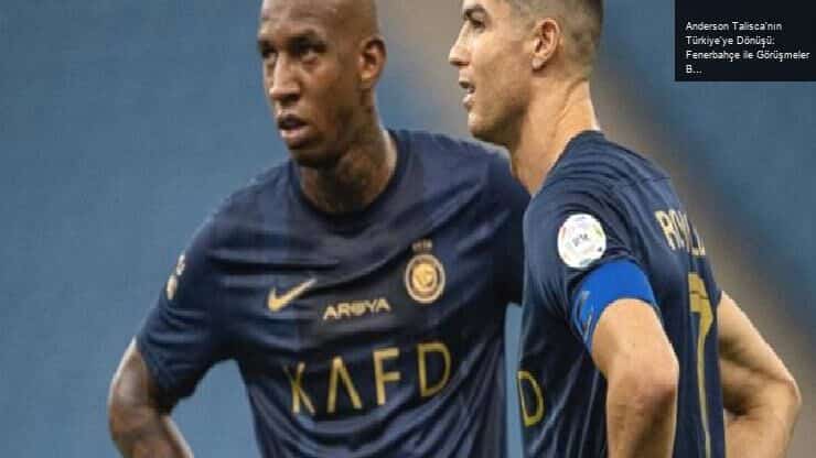 Anderson Talisca’nın Türkiye’ye Dönüşü: Fenerbahçe ile Görüşmeler Başladı