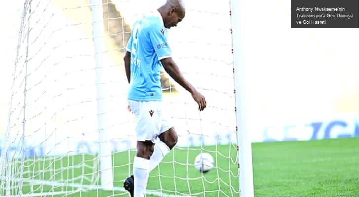 Anthony Nwakaeme’nin Trabzonspor’a Geri Dönüşü ve Gol Hasreti