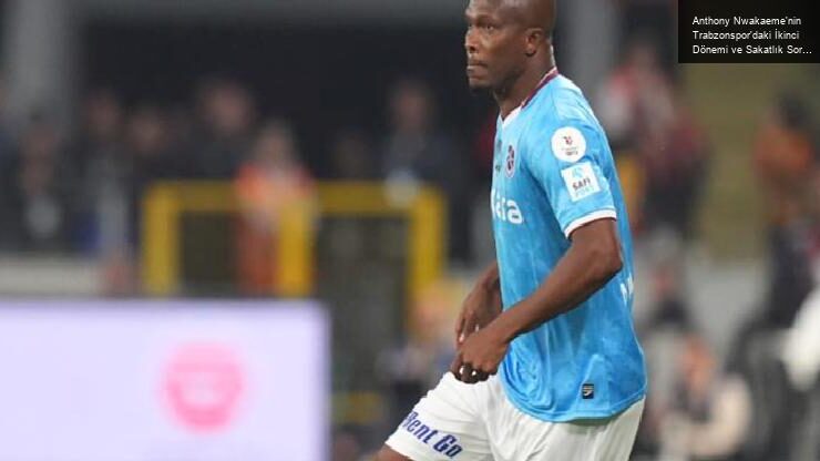 Anthony Nwakaeme’nin Trabzonspor’daki İkinci Dönemi ve Sakatlık Sorunları