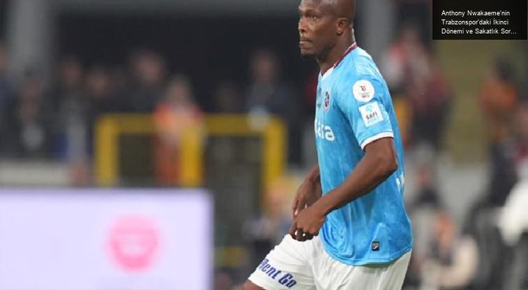 Anthony Nwakaeme’nin Trabzonspor’daki İkinci Dönemi ve Sakatlık Sorunları