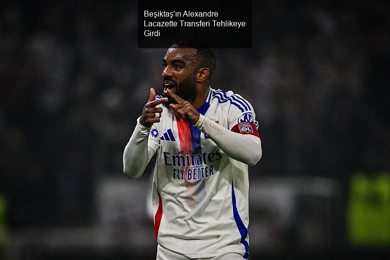 Beşiktaş'ın Alexandre Lacazette Transferi Tehlikeye Girdi