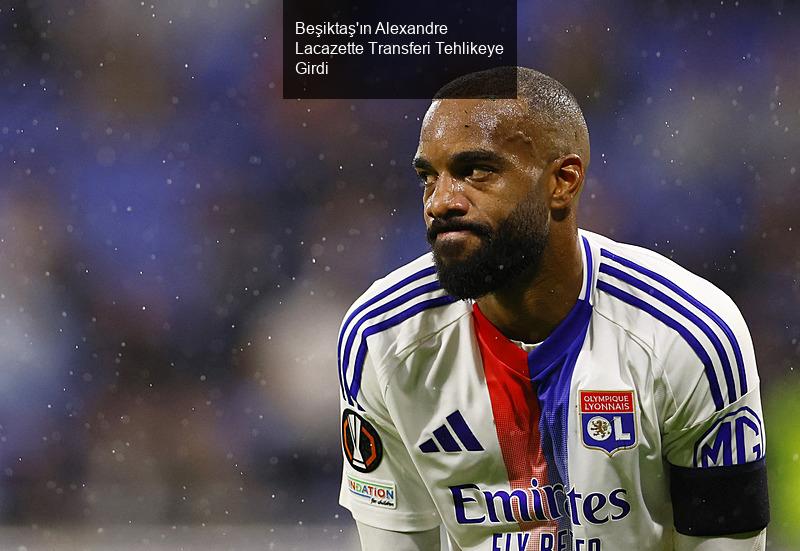 Beşiktaş'ın Alexandre Lacazette Transferi Tehlikeye Girdi