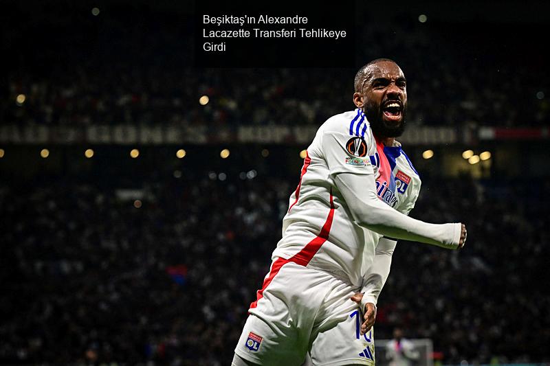 Beşiktaş'ın Alexandre Lacazette Transferi Tehlikeye Girdi