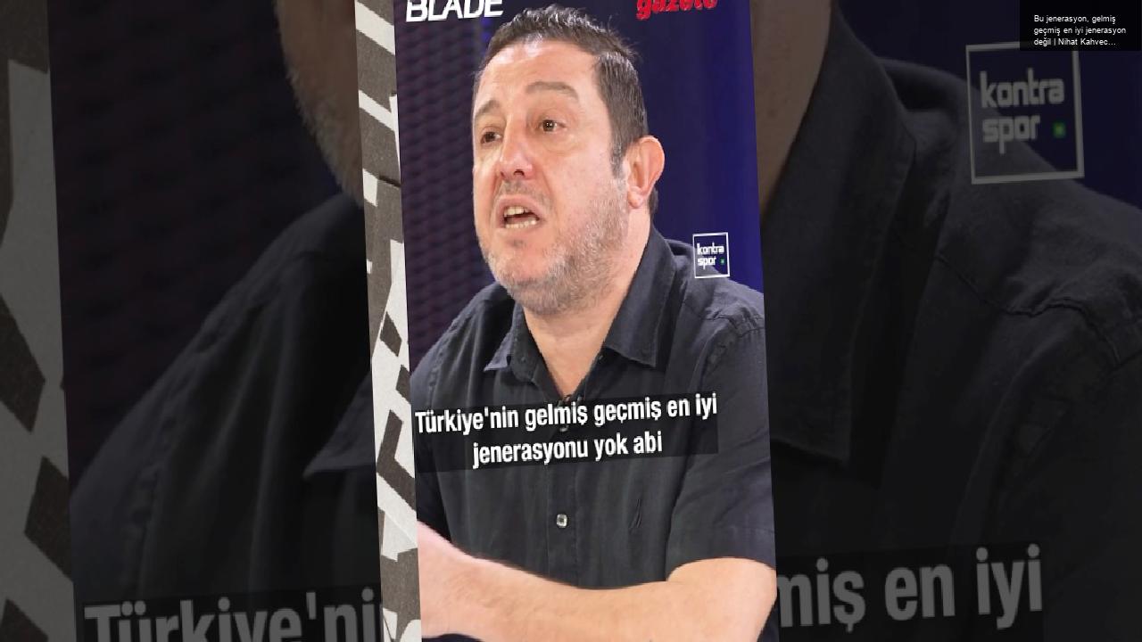 Bu jenerasyon, gelmiş geçmiş en iyi jenerasyon değil | Nihat Kahveci