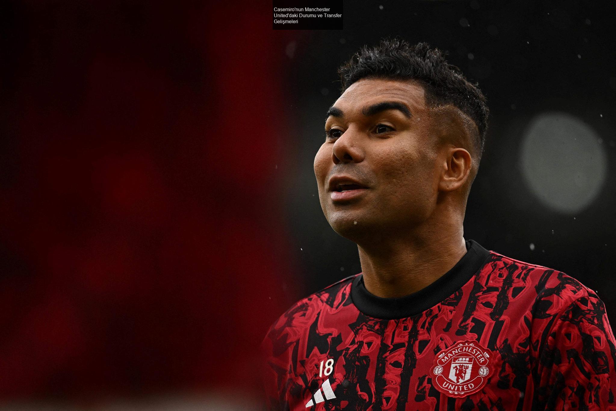 Casemiro'nun Manchester United'daki Durumu ve Transfer Gelişmeleri