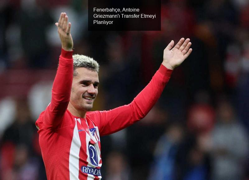 Fenerbahçe, Antoine Griezmann'ı Transfer Etmeyi Planlıyor