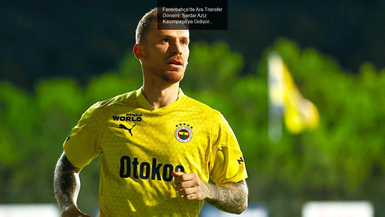 Fenerbahçe'de Ara Transfer Dönemi: Serdar Aziz Kasımpaşa'ya Gidiyor