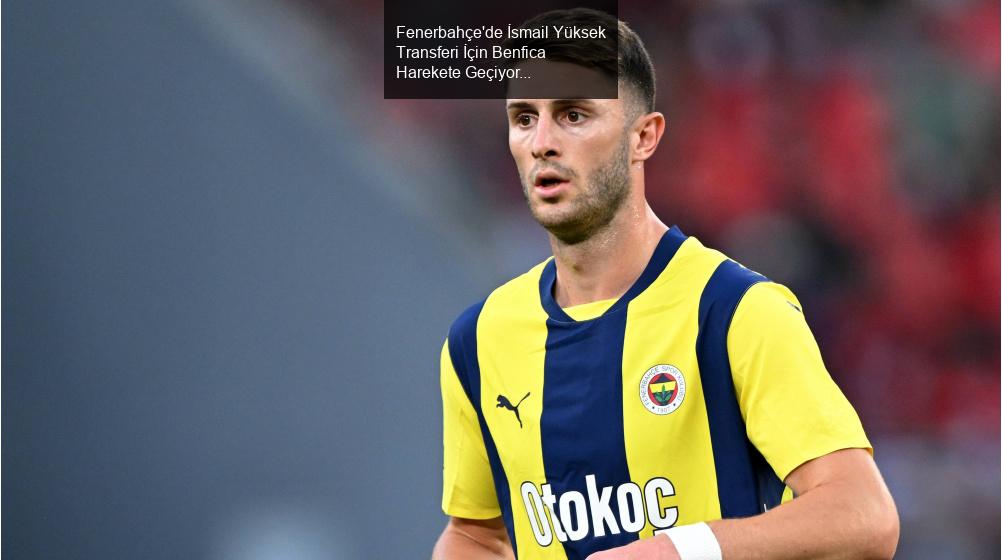 Fenerbahçe'de İsmail Yüksek Transferi İçin Benfica Harekete Geçiyor