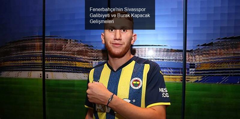 Fenerbahçe'nin Sivasspor Galibiyeti ve Burak Kapacak Gelişmeleri