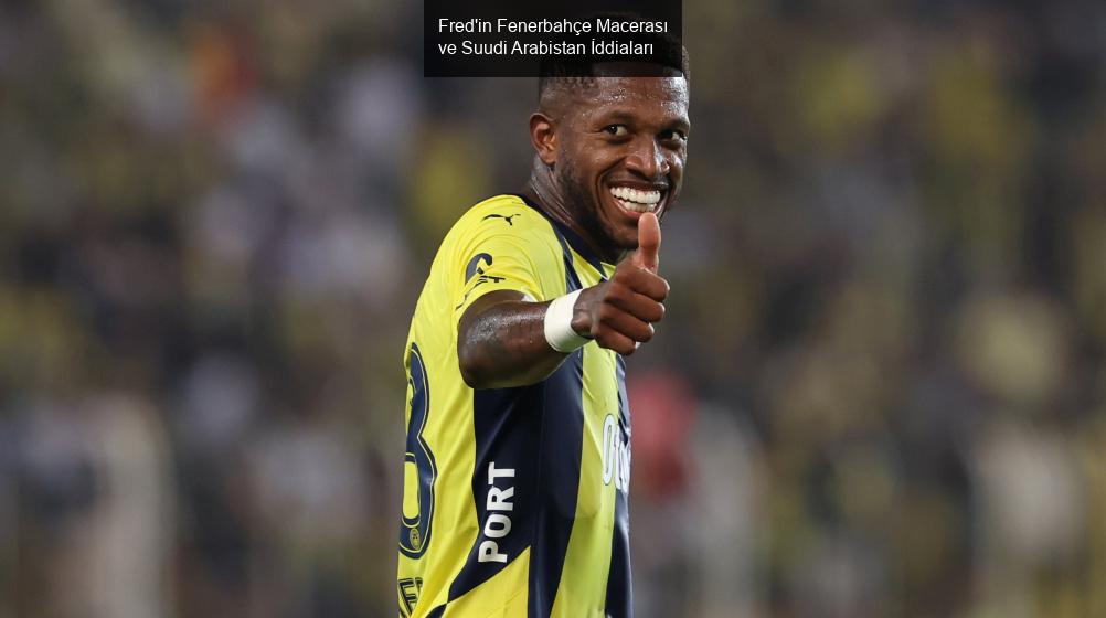 Fred'in Fenerbahçe Macerası ve Suudi Arabistan İddiaları