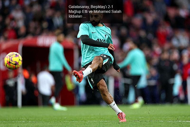 Galatasaray, Beşiktaş'ı 2-1 Mağlup Etti ve Mohamed Salah İddiaları Gündemde