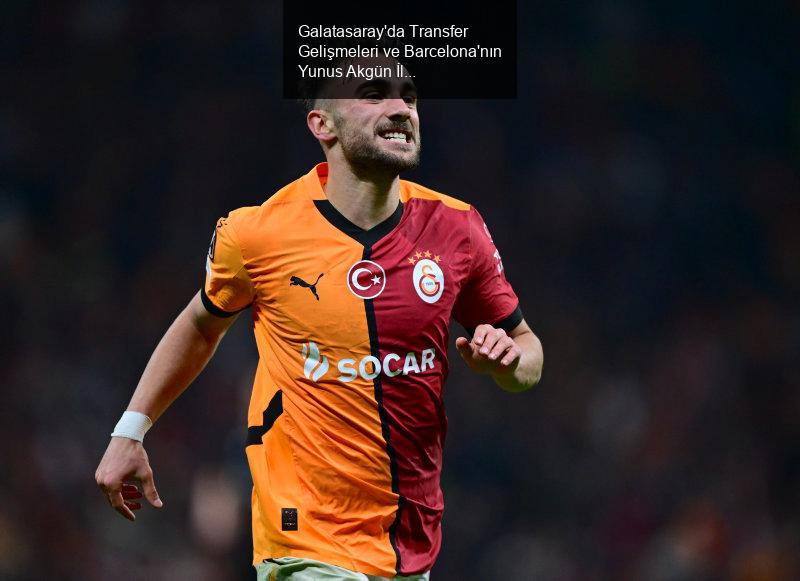 Galatasaray'da Transfer Gelişmeleri ve Barcelona'nın Yunus Akgün İlgisi