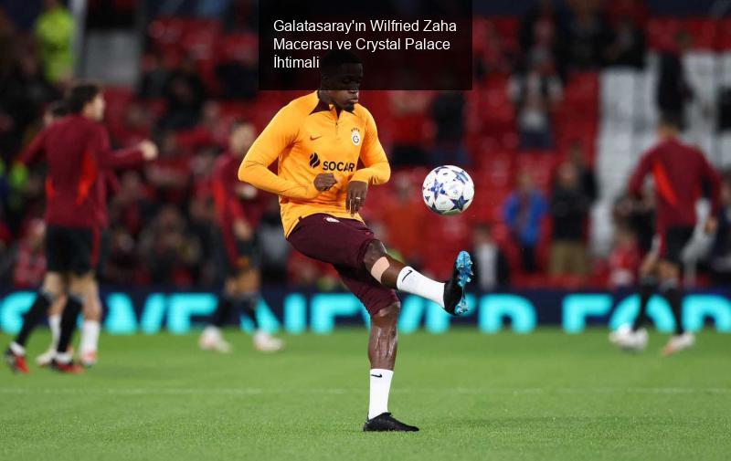 Galatasaray'ın Wilfried Zaha Macerası ve Crystal Palace İhtimali