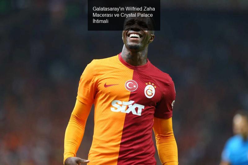 Galatasaray'ın Wilfried Zaha Macerası ve Crystal Palace İhtimali