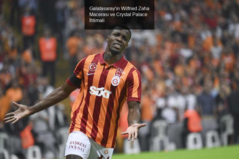 Galatasaray'ın Wilfried Zaha Macerası ve Crystal Palace İhtimali