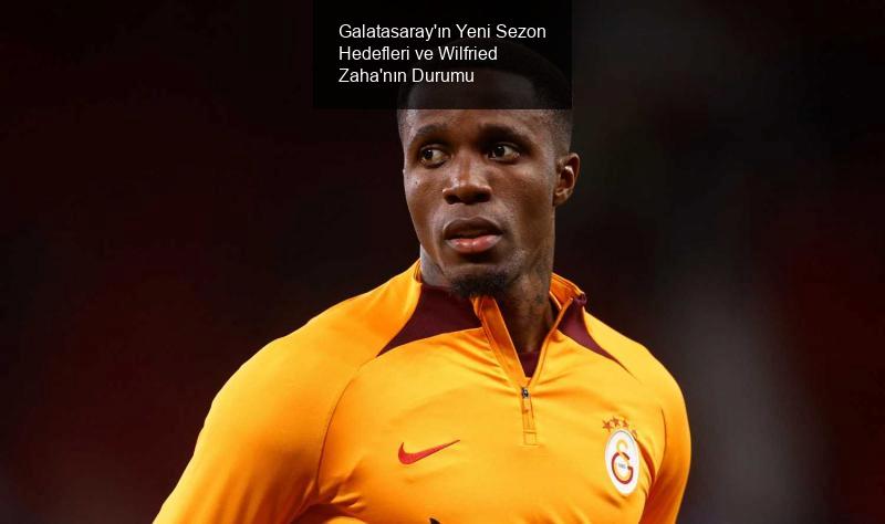 Galatasaray'ın Yeni Sezon Hedefleri ve Wilfried Zaha'nın Durumu