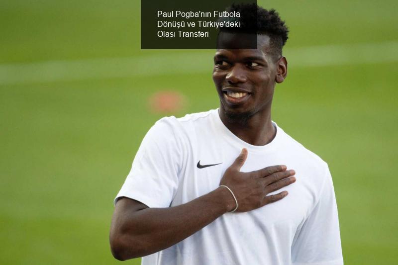 Paul Pogba'nın Futbola Dönüşü ve Türkiye'deki Olası Transferi