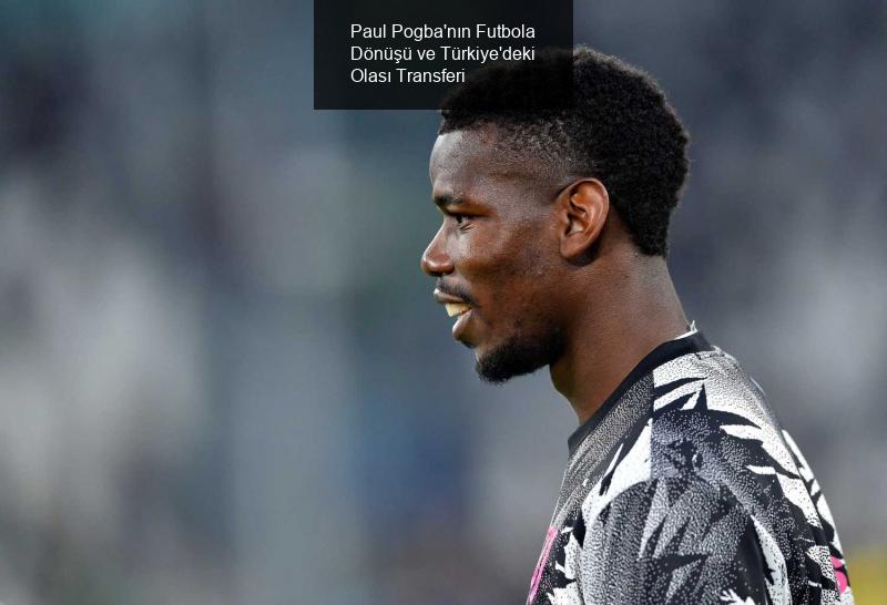 Paul Pogba'nın Futbola Dönüşü ve Türkiye'deki Olası Transferi