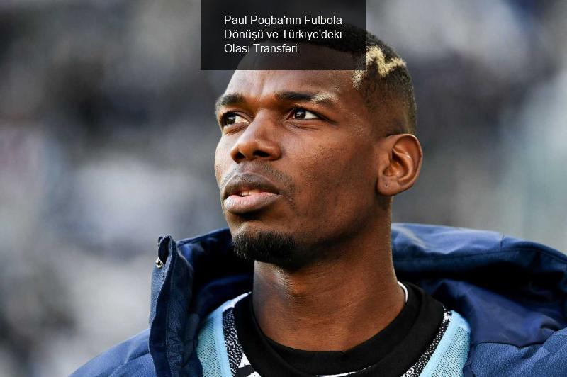 Paul Pogba'nın Futbola Dönüşü ve Türkiye'deki Olası Transferi