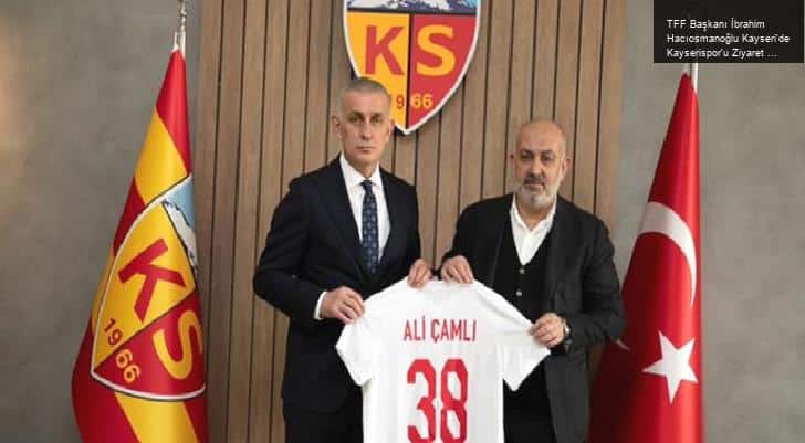 TFF Başkanı İbrahim Hacıosmanoğlu Kayseri’de Kayserispor’u Ziyaret Etti