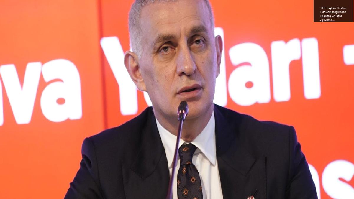 TFF Başkanı İbrahim Hacıosmanoğlu’ndan Beşiktaş ve İstifa Açıklamaları